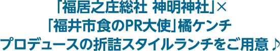 「福居之庄総社 神明神社」×「福井市 食のPR大使」橘ケンチプロデュースの折詰スタイルランチをご用意♪