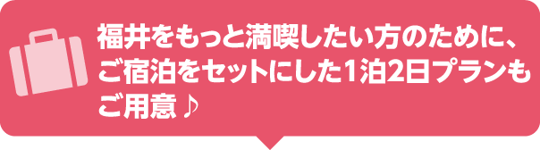 福井をもっと満喫したい方のために、ご宿泊をセットにした1泊2日プランもご用意♪