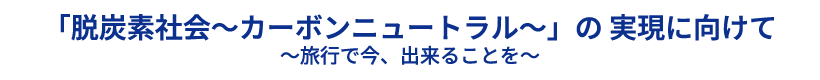 「脱炭素社会～カーボンニュートラル～」の 実現に向けて 〜旅行で今、出来ることを〜