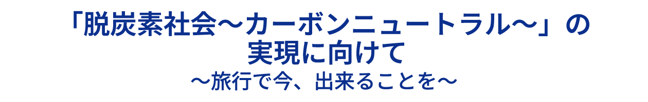 「脱炭素社会～カーボンニュートラル～」の 実現に向けて 〜旅行で今、出来ることを〜