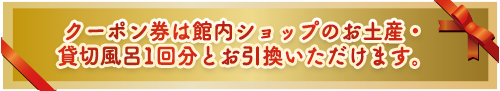 クーポン券はお土産店・貸切風呂1回分とお引換いただけます。
