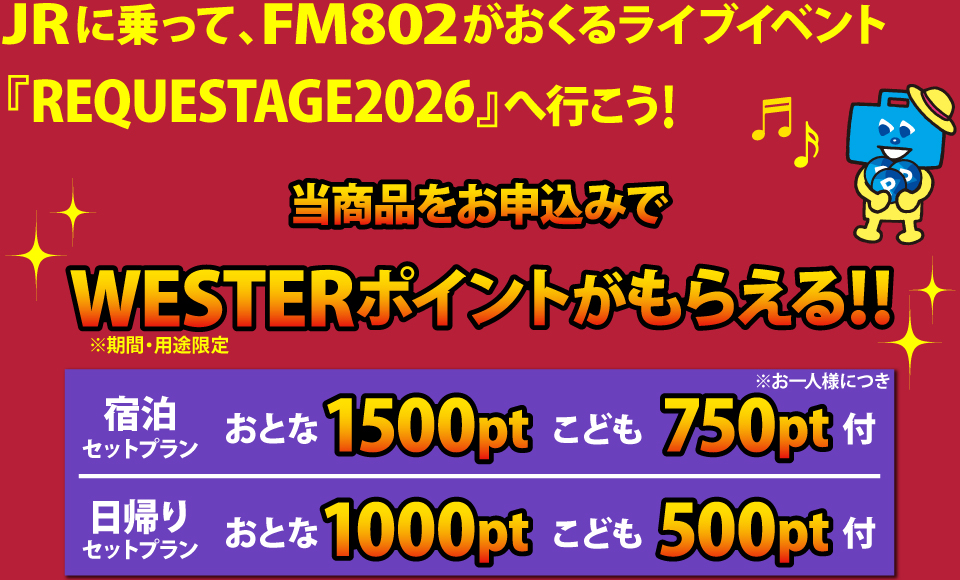 JRに乗って、FM802がおくるライブイベント「REQUESTAGE2026」へ行こう！当商品をお申込みでWESTERポイントもらえる！！※期間・用途限定ポイント　お一人様につき、宿泊セットプランはおとな1500ptこども750pt付、日帰りセットプランはおとな1000ptこども500pt付