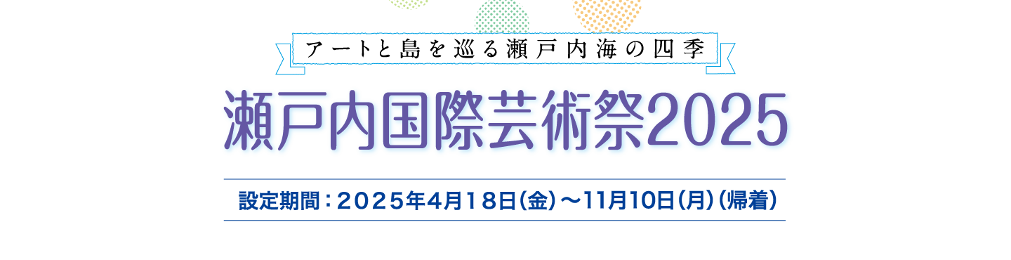 アートと島を巡る瀬戸内海の四季 瀬戸内国際芸術祭2025　設定期間：2025年4月18日（金）～11月10日（月）（帰着）