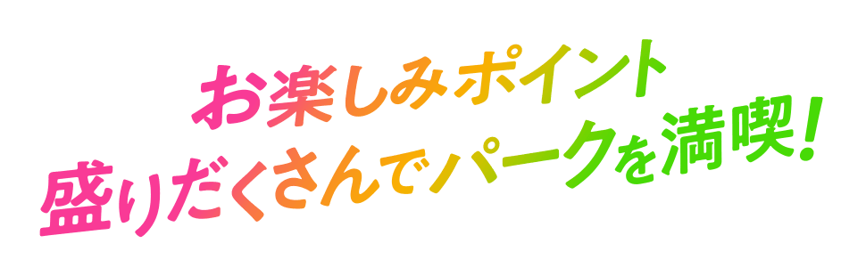 お楽しみポイント盛りだくさんでパークを満喫！
