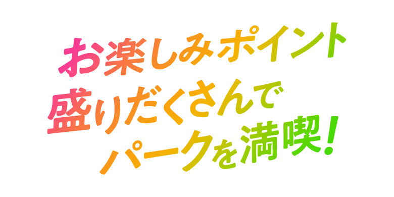 お楽しみポイント盛りだくさんでパークを満喫！