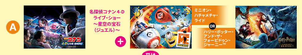 「名探偵コナン 4-Dライブ・ショー～星空の宝石（ジュエル）～　+　ミニオン・ハチャメチャ・ライド or　ハリー・ポッター・アンド・ザ・フォービドゥン・ジャーニー&trade;」又は