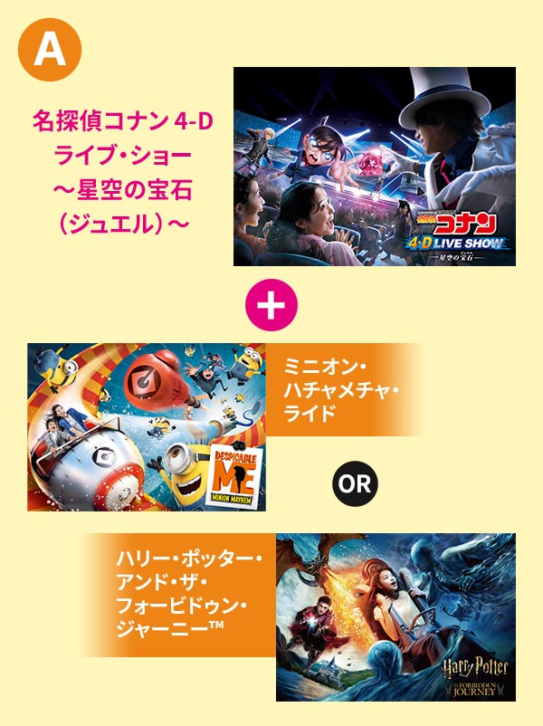 「名探偵コナン 4-Dライブ・ショー～星空の宝石（ジュエル）～　+　ミニオン・ハチャメチャ・ライド or　ハリー・ポッター・アンド・ザ・フォービドゥン・ジャーニー&trade;」