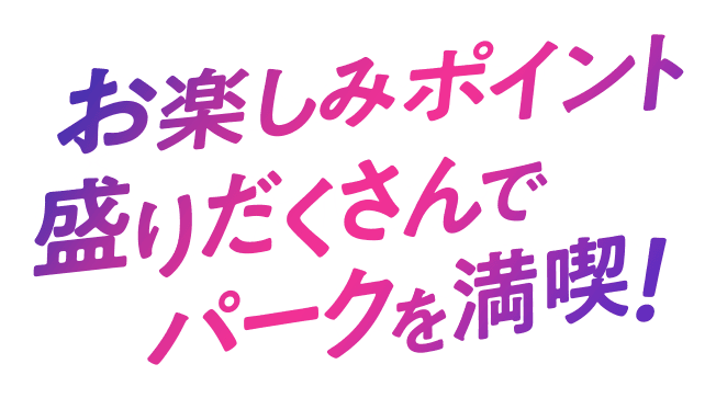 お楽しみポイント盛りだくさんでパークを満喫！