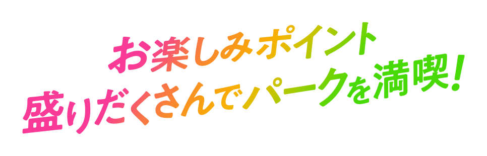 お楽しみポイント盛りだくさんでパークを満喫！