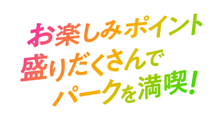 お楽しみポイント盛りだくさんでパークを満喫！