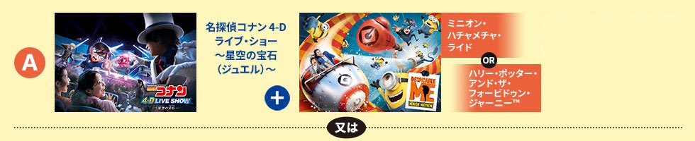 「名探偵コナン 4-Dライブ・ショー～星空の宝石（ジュエル）～　+　ミニオン・ハチャメチャ・ライド or　ハリー・ポッター・アンド・ザ・フォービドゥン・ジャーニー&trade;」又は