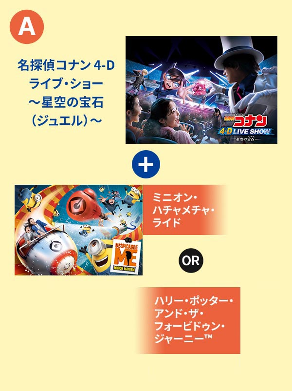 「名探偵コナン 4-Dライブ・ショー～星空の宝石（ジュエル）～　+　ミニオン・ハチャメチャ・ライド or　ハリー・ポッター・アンド・ザ・フォービドゥン・ジャーニー&trade;」