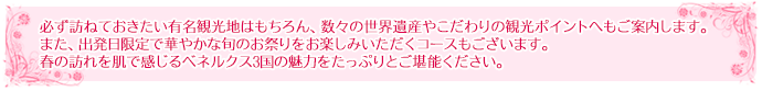  必ず訪ねておきたい有名観光地はもちろん、数々の世界遺産やこだわりの観光ポイントへもご案内します。また、出発日限定で華やかな旬のお祭りをお楽しみいただくコースもございます。春の訪れを肌で感じるベネルクス3国の魅力をたっぷりとご堪能ください。