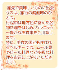   旅先で美味しいものに出会うのは、旅行の醍醐味のひとつ。行程中は地方色に富んだ名物料理をはじめ、バラエティー豊かなお食事をご用意します。特に、美食の国とも呼ばれるベルギーでは、ムール貝やビール料理など多彩な料理をお召し上がりいただきます。