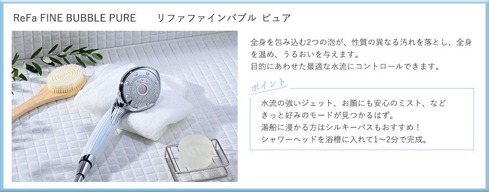 リファファインバブル ピュア：全身を包む2つの泡が、性質の異なる汚れを落とし、全身を温め、うるおいを与えます。目的にあわせた最適な水流にコントロールできます。