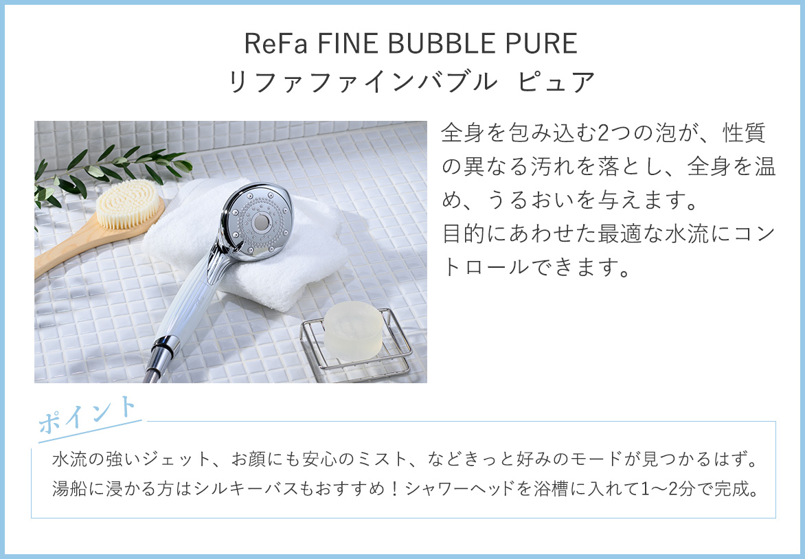 リファファインバブル ピュア：全身を包む2つの泡が、性質の異なる汚れを落とし、全身を温め、うるおいを与えます。目的にあわせた最適な水流にコントロールできます。