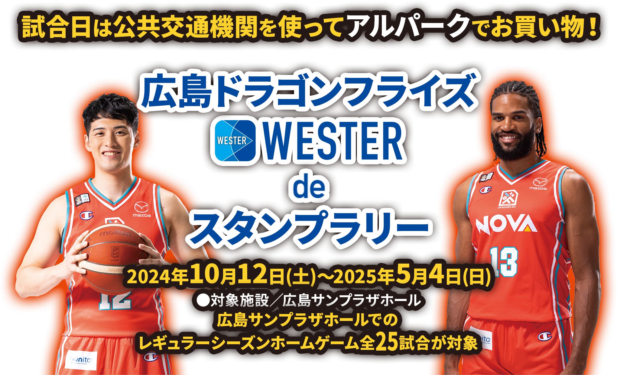 試合日は公共交通機関を使ってアルパークでお買い物！ 広島ドラゴンフライズ WESTER deスタンプラリー ［開催期間：2024年10月12日(土)〜2025年5月4日(日)］ ●対象施設／広島サンプラザホール 広島サンプラザホールでのレギュラーシーズンホームゲーム全25試合が対象