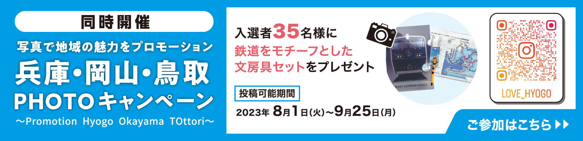 同時開催　写真で地域の魅力をプロモーション　兵庫・岡山・鳥取ＰＨＯＴＯコンテスト　〜Promotion Hyogo Okayama TOttori〜　入選者35名様に鉄道をモチーフとした文房具セットをプレゼント　https://instagram.com/love_hyogo?igshid=MzRlODBiNWFlZA==　投稿可能期間　2023年 8月1日（火）～9月25日（火）　ご参加の条件はこちら