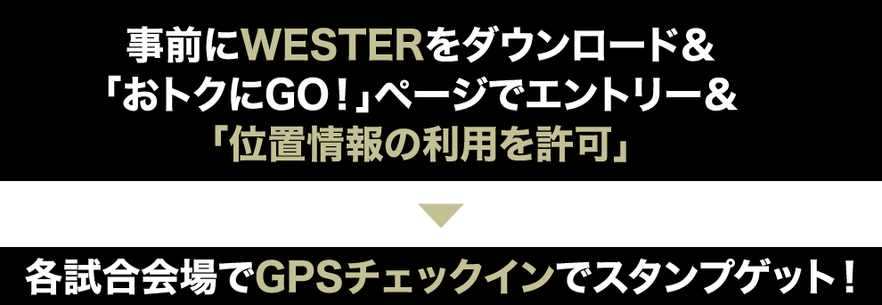 事前にWESTERをダウンロード＆「おトクにGO！」ページでエントリー＆「位置情報の利用を許可」各試合会場でGPSチェックインでスタンプゲット！