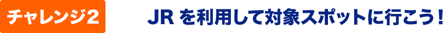 チャレンジ２　JRを利用して対象スポットに行こう！