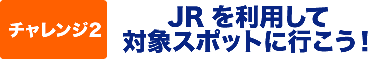 チャレンジ２　JRを利用して対象スポットに行こう！