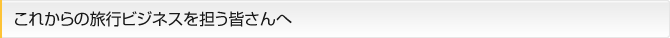 これからの旅行ビジネスを担う皆さんへ