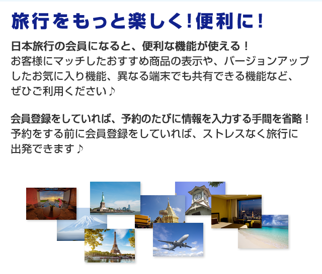 旅行をもっと楽しく！便利に！日本旅行の会員になると、便利な機能が使える！お客様にマッチしたおすすめ商品の表示や、バージョンアップしたお気に入り機能、異なる端末でも共有できる機能など、ぜひご利用ください♪会員登録をしていれば、予約のたびに情報を入力する手間を省略！予約をする前に会員登録をしていれば、ストレスなく旅行に出発できます♪