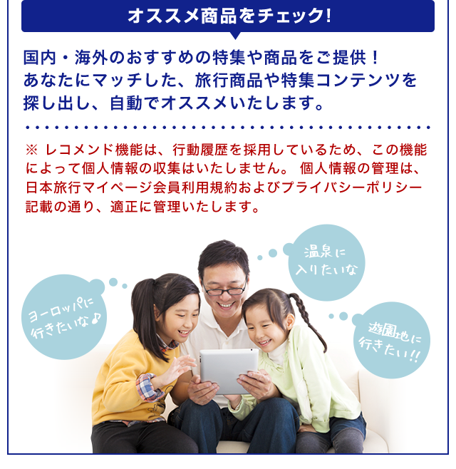 【オススメ商品をチェック！】国内・海外のおすすめの特集や商品をご提供！あなたにマッチした、旅行商品や特集コンテンツを探し出し、自動でオススメいたします。※ レコメンド機能は、行動履歴を採用しているため、この機能によって個人情報の収集はいたしません。 個人情報の管理は、日本旅行マイページ会員利用規約およびプライバシーポリシー記載の通り、適正に管理いたします。