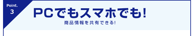 Point.3 PCでもスマホでも！商品情報を共有できる！
