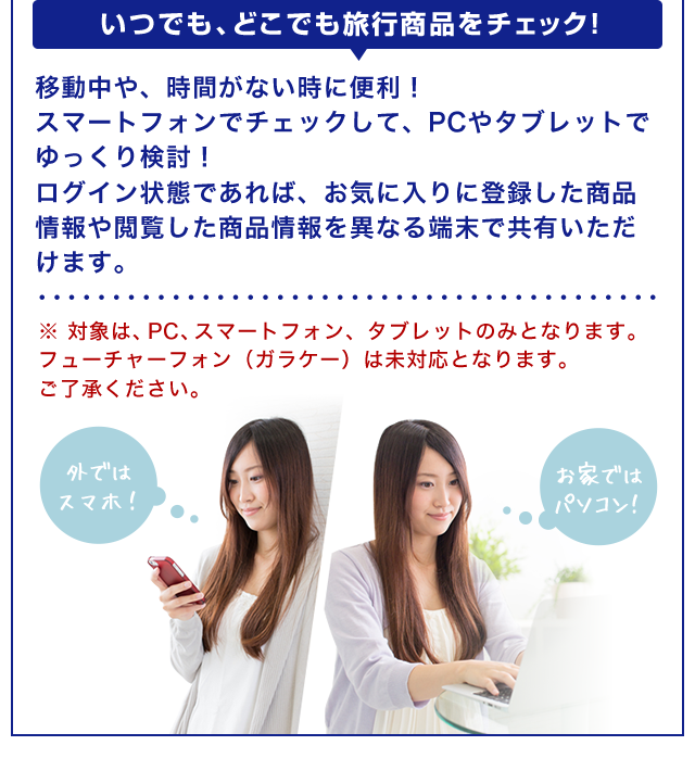【いつでも、どこでも旅行商品をチェック！】移動中や、時間がない時に便利！スマートフォンでチェックして、PCやタブレットでゆっくり検討！ログイン状態であれば、お気に入りに登録した商品情報や閲覧した商品情報を異なる端末で共有いただけます。※ 対象は、PC、スマートフォン、タブレットのみとなります。フューチャーフォン（ガラケー）は未対応となります。ご了承ください。