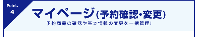 Point.4 マイページ(予約確認・変更)予約商品の確認や基本情報の変更を一括管理！