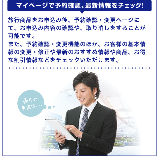 【マイページで予約確認、最新情報をチェック！】旅行商品をお申込み後、予約確認・変更ページにて、お申込み内容の確認や、取り消しをすることが可能です。また、予約確認・変更機能のほか、お客様の基本情報の変更・修正や最新のおすすめ情報や商品、お得な割引情報などをチェックいただけます。