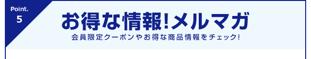 Point.5 お得な情報！メルマガ 会員限定クーポンやお得な商品情報をチェック！