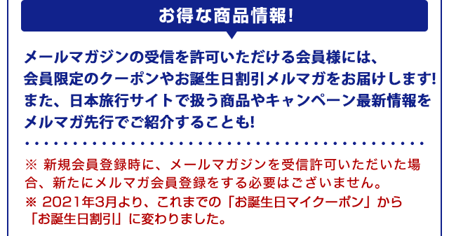 【お得な商品情報！】メールマガジンを受信許可すると、会員限定クーポンや、お誕生日マイクーポン、リピート利用時に割引クーポンをお届けします。また、日本旅行サイトで扱う商品の最新情報をメルマガ先行でご紹介することも！※新規会員登録時に、メールマガジンを受信許可いただいた場合、新たにメルマガ会員登録をする必要はございません。※2016年6月より、これまでの「誕生日メルマガ」から「お誕生日マイクーポン」に変わりました。
