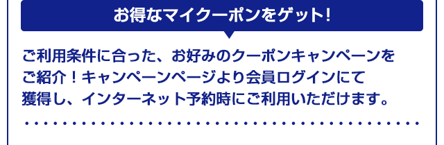 【お得なマイクーポンをゲット！】ご利用条件に合った、お好みのクーポンキャンペーンをご紹介！キャンペーンページより会員ログインにて獲得し、インターネット予約時にご利用いただけます。