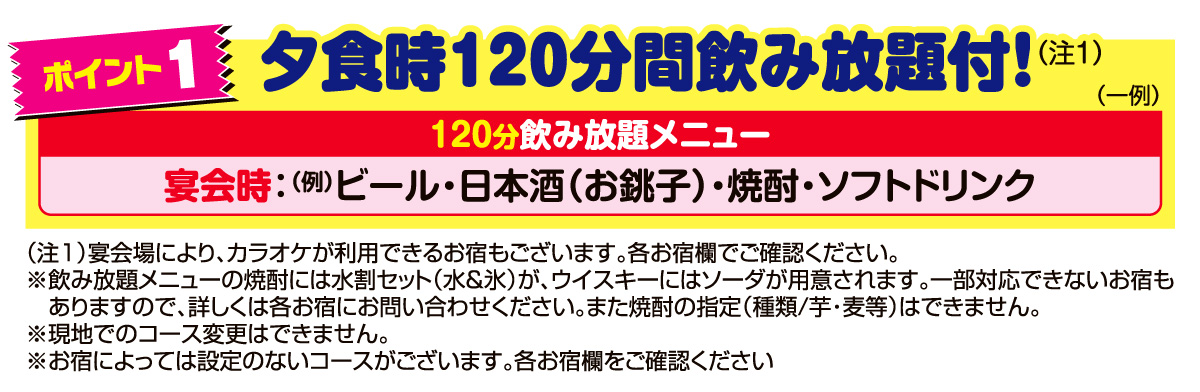 ポイント1　夕食時120分間飲み放題付！120分飲み放題メニュー　宴会時：（例）ビール・日本酒（お銚子）・焼酎・ソフトドリンク。宴会場により、カラオケが利用できるお宿もございます。各お宿欄でご確認ください。※飲み放題メニューの焼酎には水割セット（水＆氷）が、ウイスキーにはソーダが用意されます。一部対応できないお宿もありますので、詳しくは各お宿にお問い合わせください。また焼酎の指定（種類/芋・麦等）はできません。※現地でのコース変更はできません。※お宿によっては設定のないコースがございます。各お宿欄をご確認ください。