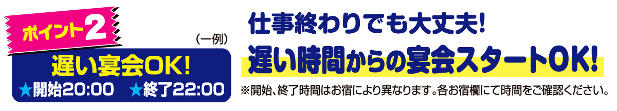 ポイント2　仕事終わりでも大丈夫！遅い時間からの宴会スタートOK!※開始、終了時間はお宿により異なります。各お宿欄にて時間をご確認ください。