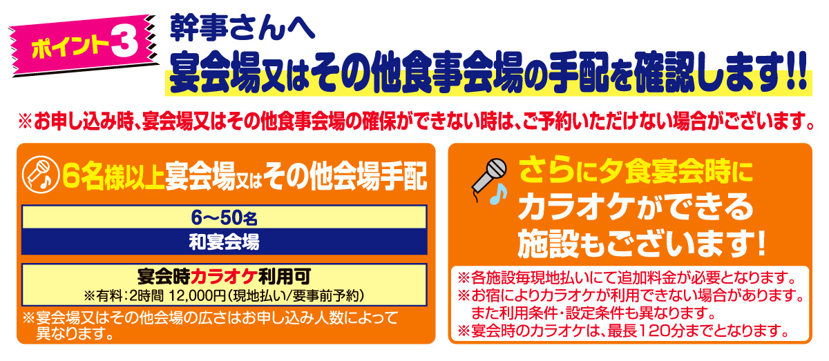 ポイント3　幹事さんへ。宴会場又はその他食事会場の手配を確認します！！※お申し込み時、宴会場又はその他食事会場の確保ができない時は、ご予約いただけない場合がございます。6名様以上宴会場又はその他会場手配。宴会時カラオケ利用可。※有料：2時間 12,000円（現地払い/要事前予約）※宴会場又はその他会場の広さはお申し込み人数によって異なります。さらに夕食宴会時にカラオケができる施設もございます！※各施設毎現地払いにて追加料金が必要となります。※お宿によりカラオケが利用できない場合があります。また利用条件・設定条件も異なります。※宴会時のカラオケは、最長120分までとなります。