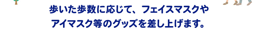歩いた歩数に応じて、フェイスマスクやアイマスク等のグッズを差し上げます。