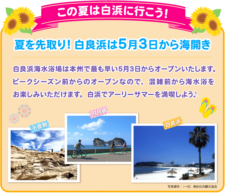 この夏は白浜に行こう！夏を先取り！白良浜は5月3日から海開き 白良浜海水浴場は本州で最も早い5月3日からオープンいたします。ピークシーズン前からのオープンなので、混雑前から海水浴をお楽しみいただけます。白浜でアーリーサマーを満喫しよう♪