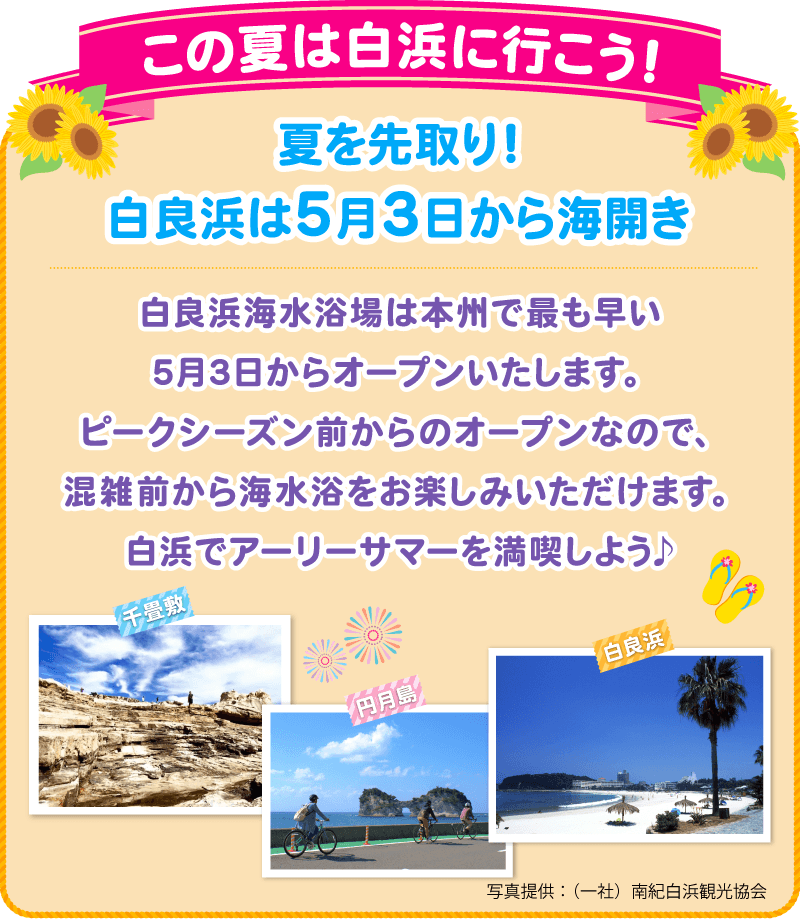 この夏は白浜に行こう！夏を先取り！白良浜は5月3日から海開き 白良浜海水浴場は本州で最も早い5月3日からオープンいたします。ピークシーズン前からのオープンなので、混雑前から海水浴をお楽しみいただけます。白浜でアーリーサマーを満喫しよう♪