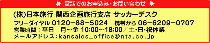 電話でのお申込み・お問い合わせは、（株）日本旅行　関西企画旅行支店　サッカーデスク　電話番号：フリーダイヤル　0120-88-5024　携帯から　06-6209-0707　営業時間：平日　月～金　10：00～18：00／土・日・祝休業　メールアドレス：kansaios_office@nta.co.jp