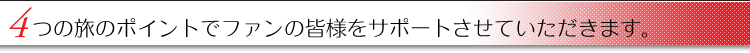 4つの旅のポイントでファンの皆様をサポートさせていただきます。