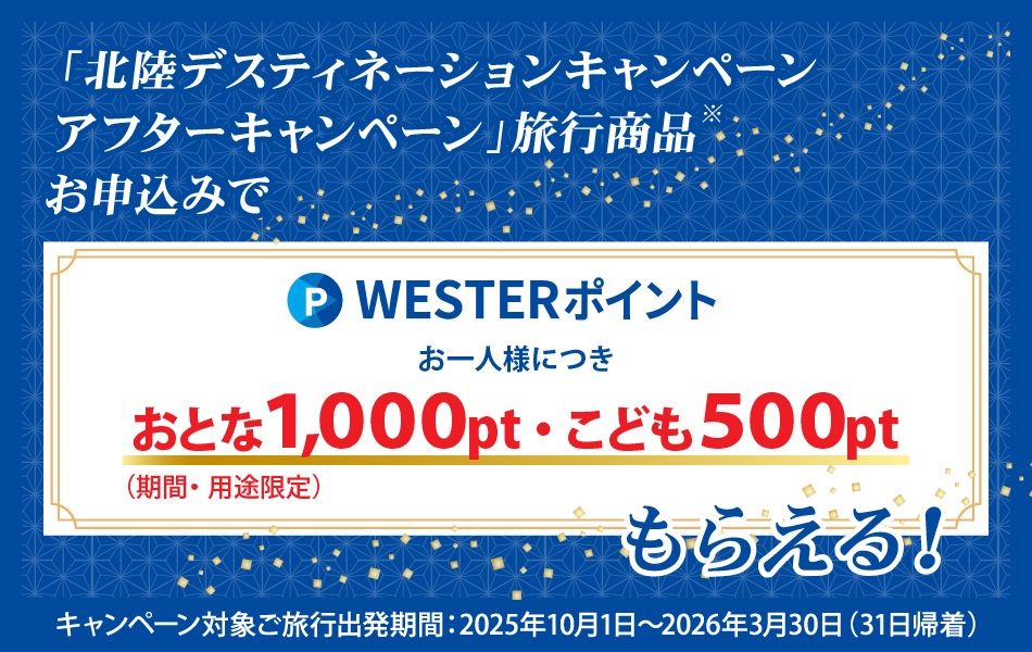 「北陸デスティネーションキャンペーンアフターキャンペーン」旅行商品お申込みで、WESTERポイントお一人様につきおとな1000ポイント、こども500ポイント（期間・用途限定）もらえる　キャンペーン対象ご旅行出発期間：2025年10月１日～2026年3月31日（31日帰着）