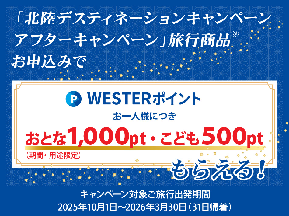 「北陸デスティネーションキャンペーンアフターキャンペーン」旅行商品お申込みで、WESTERポイントお一人様につきおとな1000ポイント、こども500ポイント（期間・用途限定）もらえる　キャンペーン対象ご旅行出発期間：2025年10月１日～2026年3月31日（31日帰着）