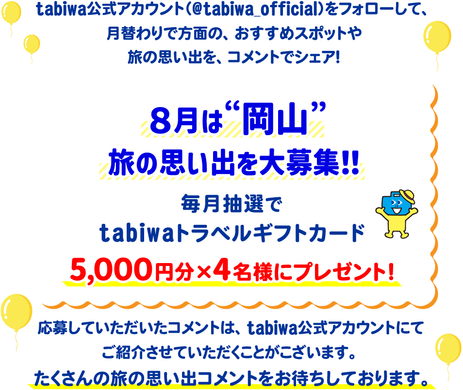 tabiwa公式アカウント(@tabiwa_official)をフォローして、月替わりで方面の、おすすめスポットや旅の思い出をコメントでシェア!8月は岡山の旅の思い出を大募集!毎月抽選でtabiwaトラベルギフトカード5,000円分×4名様をプレゼント!応募していただいたコメントは、tabiwa公式アカウントにてご紹介させていただくことがございます。たくさんのコメントをお待ちしております!