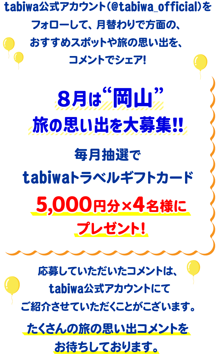 tabiwa公式アカウント(@tabiwa_official)をフォローして、月替わりで方面の、おすすめスポットや旅の思い出をコメントでシェア!8月は岡山の旅の思い出を大募集!毎月抽選でtabiwaトラベルギフトカード5,000円分×4名様をプレゼント!応募していただいたコメントは、tabiwa公式アカウントにてご紹介させていただくことがございます。たくさんのコメントをお待ちしております!