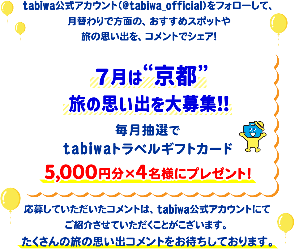 tabiwa公式アカウント(@tabiwa_official)をフォローして、月替わりで方面の、おすすめスポットや旅の思い出をコメントでシェア!7月は京都の旅の思い出を大募集!毎月抽選でtabiwaトラベルギフトカード5,000円分×4名様をプレゼント!応募していただいたコメントは、tabiwa公式アカウントにてご紹介させていただくことがございます。たくさんのコメントをお待ちしております!