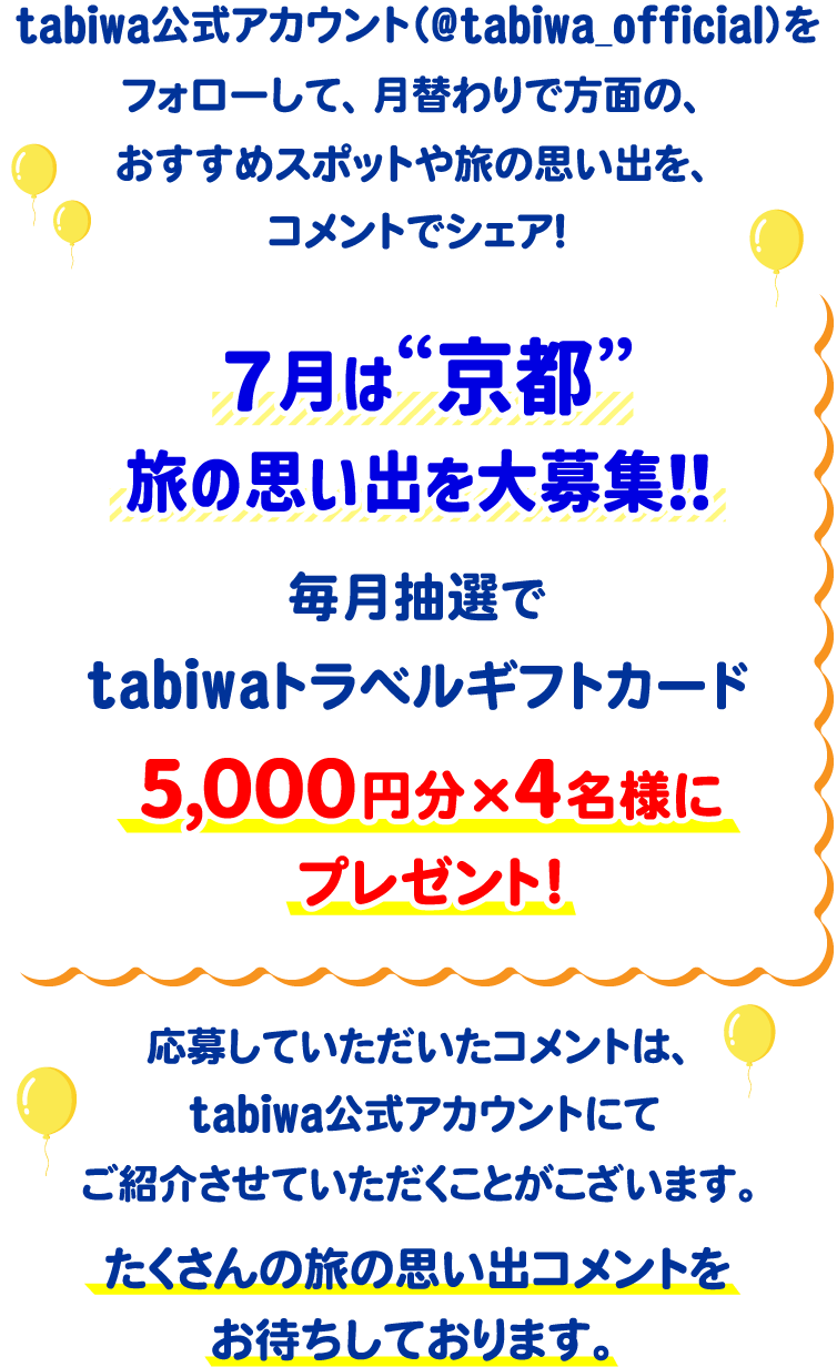 tabiwa公式アカウント(@tabiwa_official)をフォローして、月替わりで方面の、おすすめスポットや旅の思い出をコメントでシェア!7月は京都の旅の思い出を大募集!毎月抽選でtabiwaトラベルギフトカード5,000円分×4名様をプレゼント!応募していただいたコメントは、tabiwa公式アカウントにてご紹介させていただくことがございます。たくさんのコメントをお待ちしております!