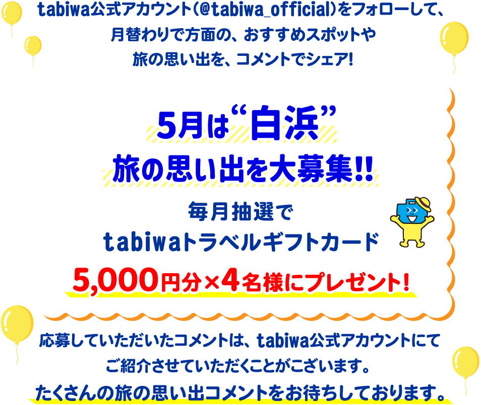 tabiwa公式アカウント(@tabiwa_official)をフォローして、月替わりで方面の、おすすめスポットや旅の思い出をコメントでシェア!5月は“白浜”旅の思い出を大募集!毎月抽選でtabiwaトラベルギフトカード5,000円分×4名様をプレゼント!応募していただいたコメントは、tabiwa公式アカウントにてご紹介させていただくことがございます。たくさんのコメントをお待ちしております!